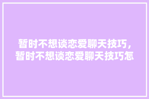 暂时不想谈恋爱聊天技巧，暂时不想谈恋爱聊天技巧怎么说。 暂时不想谈恋爱聊天技巧，暂时不想谈恋爱聊天技巧怎么说。 恋爱技巧