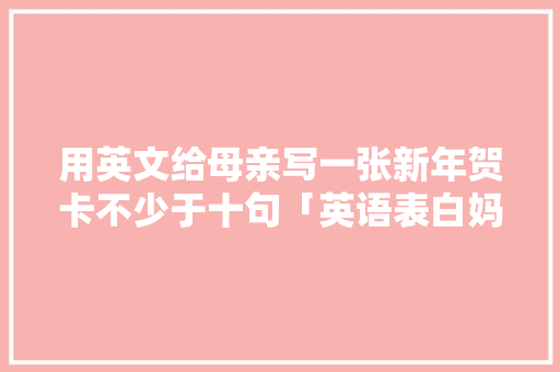用英文给母亲写一张新年贺卡不少于十句「英语表白妈妈短句子简短一点」 用英文给母亲写一张新年贺卡不少于十句「英语表白妈妈短句子简短一点」 土味情话