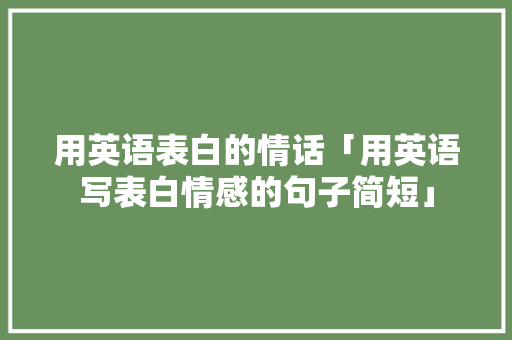 用英语表白的情话「用英语写表白情感的句子简短」 用英语表白的情话「用英语写表白情感的句子简短」 土味情话