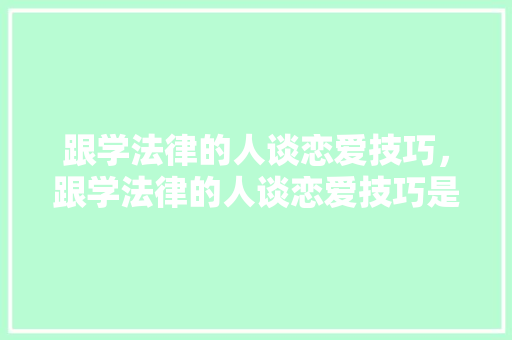 跟学法律的人谈恋爱技巧，跟学法律的人谈恋爱技巧是什么。 跟学法律的人谈恋爱技巧，跟学法律的人谈恋爱技巧是什么。 恋爱技巧