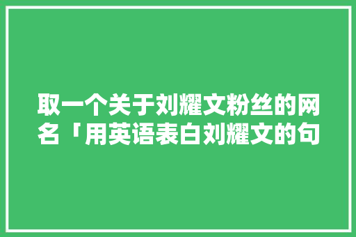 取一个关于刘耀文粉丝的网名「用英语表白刘耀文的句子有哪些」 取一个关于刘耀文粉丝的网名「用英语表白刘耀文的句子有哪些」 聊天话题