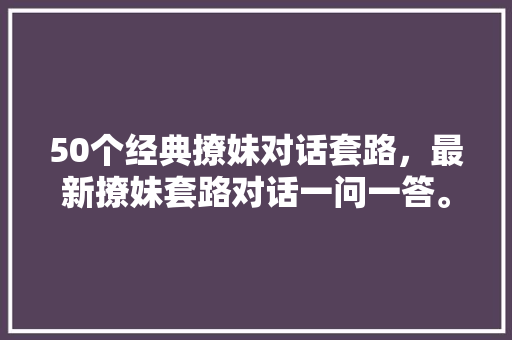 50个经典撩妹对话套路，最新撩妹套路对话一问一答。
