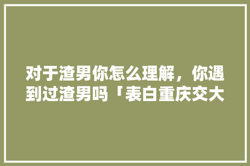 对于渣男你怎么理解，你遇到过渣男吗「表白重庆交大英语的句子有哪些」