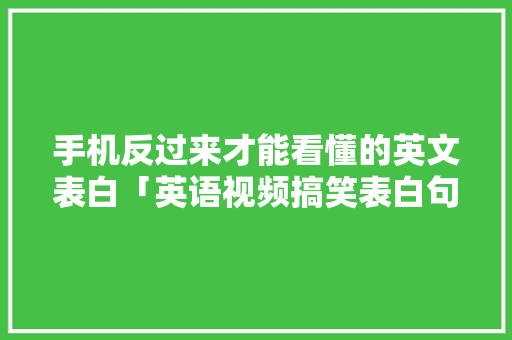 手机反过来才能看懂的英文表白「英语视频搞笑表白句子大全」 手机反过来才能看懂的英文表白「英语视频搞笑表白句子大全」 聊天话题