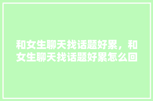 和女生聊天找话题好累，和女生聊天找话题好累怎么回复。 和女生聊天找话题好累，和女生聊天找话题好累怎么回复。 聊天话题