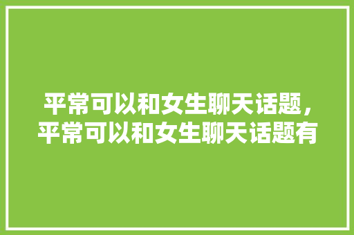 平常可以和女生聊天话题，平常可以和女生聊天话题有哪些。 平常可以和女生聊天话题，平常可以和女生聊天话题有哪些。 聊天话题