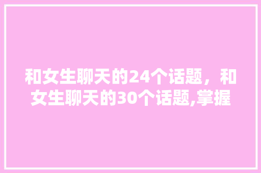 和女生聊天的24个话题，和女生聊天的30个话题,掌握以后,怎么聊都不会冷场。 和女生聊天的24个话题，和女生聊天的30个话题,掌握以后,怎么聊都不会冷场。 聊天话题