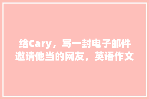 给Cary，写一封电子邮件邀请他当的网友，英语作文「和熟人表白句子短句英语版」 给Cary，写一封电子邮件邀请他当的网友，英语作文「和熟人表白句子短句英语版」 土味情话