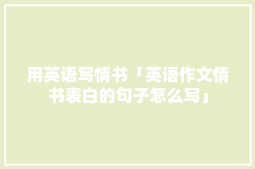 用英语写情书「英语作文情书表白的句子怎么写」 用英语写情书「英语作文情书表白的句子怎么写」 恋爱技巧