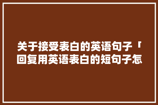 关于接受表白的英语句子「回复用英语表白的短句子怎么说」 关于接受表白的英语句子「回复用英语表白的短句子怎么说」 土味情话
