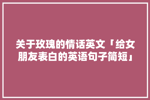 关于玫瑰的情话英文「给女朋友表白的英语句子简短」 关于玫瑰的情话英文「给女朋友表白的英语句子简短」 恋爱技巧