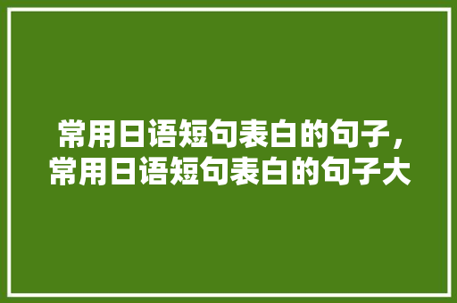 常用日语短句表白的句子，常用日语短句表白的句子大全。 常用日语短句表白的句子，常用日语短句表白的句子大全。 表白句子