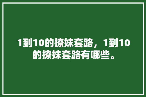 1到10的撩妹套路，1到10的撩妹套路有哪些。 1到10的撩妹套路，1到10的撩妹套路有哪些。 撩妹套路