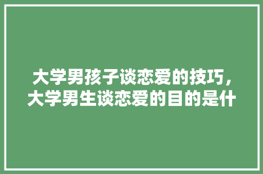 大学男孩子谈恋爱的技巧，大学男生谈恋爱的目的是什么。 大学男孩子谈恋爱的技巧，大学男生谈恋爱的目的是什么。 恋爱技巧