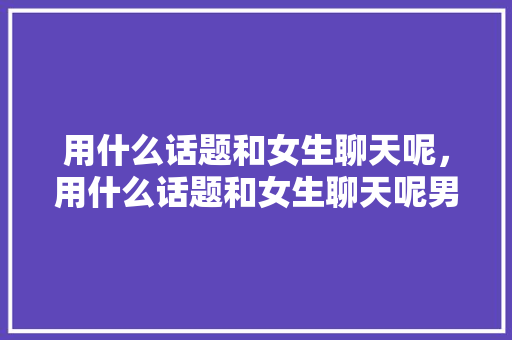用什么话题和女生聊天呢，用什么话题和女生聊天呢男生。 用什么话题和女生聊天呢，用什么话题和女生聊天呢男生。 聊天话题