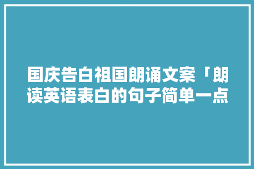 国庆告白祖国朗诵文案「朗读英语表白的句子简单一点」 国庆告白祖国朗诵文案「朗读英语表白的句子简单一点」 聊天话题