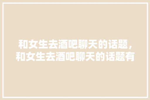 和女生去酒吧聊天的话题，和女生去酒吧聊天的话题有哪些。 和女生去酒吧聊天的话题，和女生去酒吧聊天的话题有哪些。 聊天话题