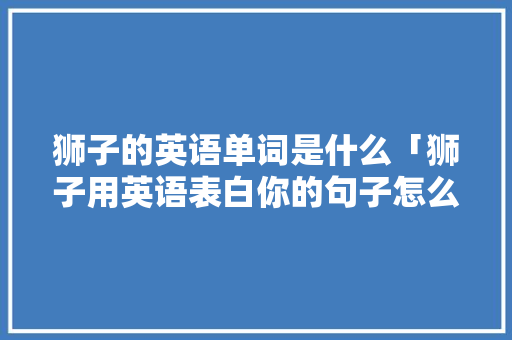 狮子的英语单词是什么「狮子用英语表白你的句子怎么说」 狮子的英语单词是什么「狮子用英语表白你的句子怎么说」 恋爱技巧