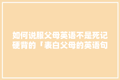 如何说服父母英语不是死记硬背的「表白父母的英语句子简短」 如何说服父母英语不是死记硬背的「表白父母的英语句子简短」 表白句子