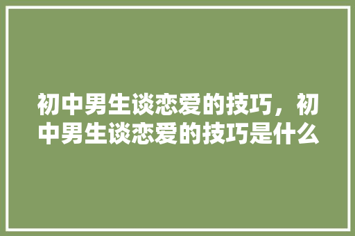 初中男生谈恋爱的技巧，初中男生谈恋爱的技巧是什么。 初中男生谈恋爱的技巧，初中男生谈恋爱的技巧是什么。 恋爱技巧