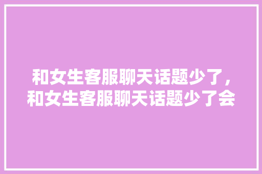 和女生客服聊天话题少了，和女生客服聊天话题少了会怎么样。 和女生客服聊天话题少了，和女生客服聊天话题少了会怎么样。 聊天话题