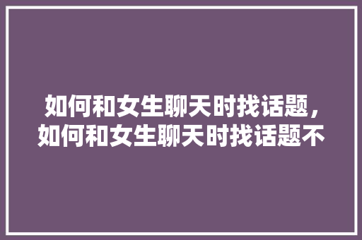 如何和女生聊天时找话题，如何和女生聊天时找话题不尴尬。