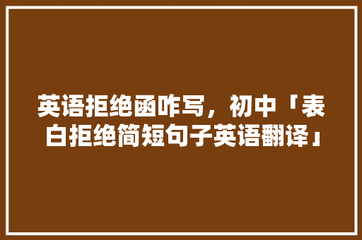 英语拒绝函咋写，初中「表白拒绝简短句子英语翻译」 英语拒绝函咋写，初中「表白拒绝简短句子英语翻译」 聊天话题