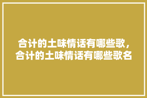 合计的土味情话有哪些歌，合计的土味情话有哪些歌名。 合计的土味情话有哪些歌，合计的土味情话有哪些歌名。 土味情话