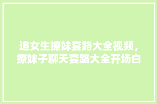 追女生撩妹套路大全视频，撩妹子聊天套路大全开场白。 追女生撩妹套路大全视频，撩妹子聊天套路大全开场白。 撩妹套路