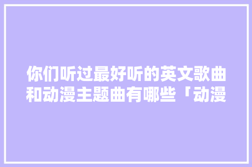你们听过最好听的英文歌曲和动漫主题曲有哪些「动漫表白句子英语怎么说呢」 你们听过最好听的英文歌曲和动漫主题曲有哪些「动漫表白句子英语怎么说呢」 撩妹套路