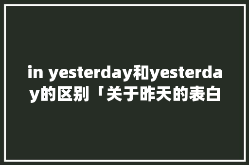 in yesterday和yesterday的区别「关于昨天的表白句子英语版」 in yesterday和yesterday的区别「关于昨天的表白句子英语版」 表白句子