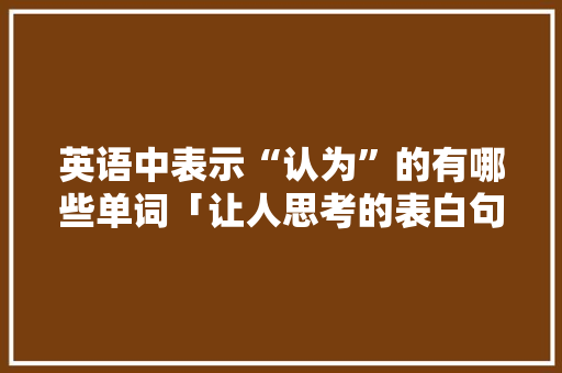 英语中表示“认为”的有哪些单词「让人思考的表白句子英语版」 英语中表示“认为”的有哪些单词「让人思考的表白句子英语版」 聊天话题
