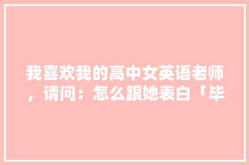 我喜欢我的高中女英语老师，请问：怎么跟她表白「毕业英语表白语录短句子简短」 我喜欢我的高中女英语老师，请问：怎么跟她表白「毕业英语表白语录短句子简短」 聊天话题
