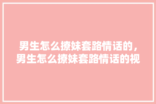 男生怎么撩妹套路情话的，男生怎么撩妹套路情话的视频。 男生怎么撩妹套路情话的，男生怎么撩妹套路情话的视频。 撩妹套路