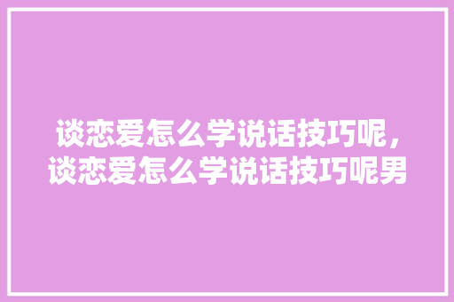 谈恋爱怎么学说话技巧呢，谈恋爱怎么学说话技巧呢男生。 谈恋爱怎么学说话技巧呢，谈恋爱怎么学说话技巧呢男生。 恋爱技巧