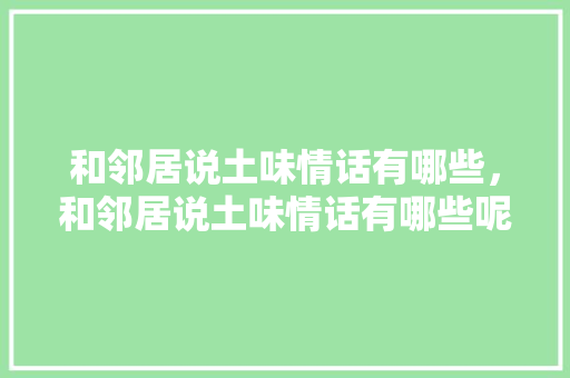 和邻居说土味情话有哪些，和邻居说土味情话有哪些呢。 和邻居说土味情话有哪些，和邻居说土味情话有哪些呢。 土味情话