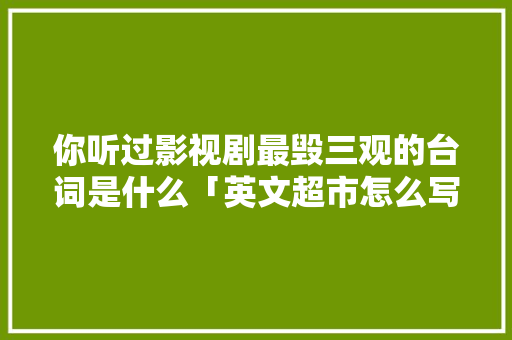你听过影视剧最毁三观的台词是什么「英文超市怎么写」 你听过影视剧最毁三观的台词是什么「英文超市怎么写」 撩妹套路