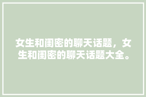 女生和闺密的聊天话题，女生和闺密的聊天话题大全。 女生和闺密的聊天话题，女生和闺密的聊天话题大全。 聊天话题