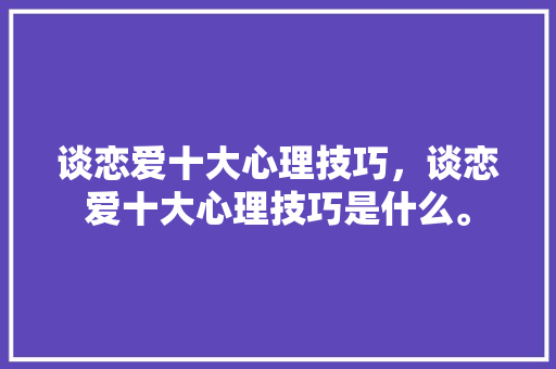 谈恋爱十大心理技巧，谈恋爱十大心理技巧是什么。