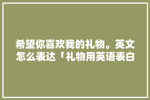 希望你喜欢我的礼物。英文怎么表达「礼物用英语表白句子简单一点」 希望你喜欢我的礼物。英文怎么表达「礼物用英语表白句子简单一点」 表白句子