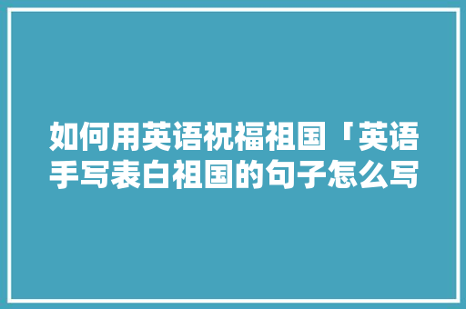 如何用英语祝福祖国「英语手写表白祖国的句子怎么写」 如何用英语祝福祖国「英语手写表白祖国的句子怎么写」 聊天话题