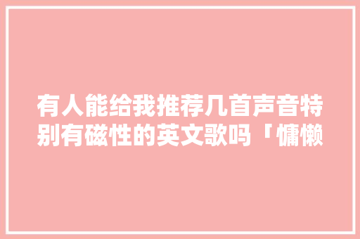 有人能给我推荐几首声音特别有磁性的英文歌吗「慵懒表白句子简短英语版图片」 有人能给我推荐几首声音特别有磁性的英文歌吗「慵懒表白句子简短英语版图片」 恋爱技巧