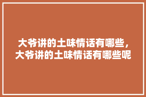 大爷讲的土味情话有哪些，大爷讲的土味情话有哪些呢。 大爷讲的土味情话有哪些，大爷讲的土味情话有哪些呢。 土味情话