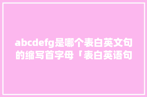 abcdefg是哪个表白英文句的缩写首字母「表白英语句子中文翻译怎么写」 土味情话 abcdefg是哪个表白英文句的缩写首字母「表白英语句子中文翻译怎么写」 abcdefg是哪个表白英文句的缩写首字母「表白英语句子中文翻译怎么写」 土味情话
