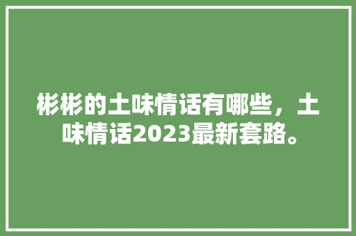 彬彬的土味情话有哪些，土味情话2023最新套路。 彬彬的土味情话有哪些，土味情话2023最新套路。 土味情话