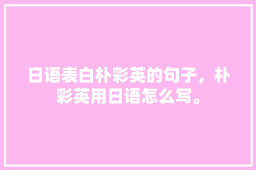 日语表白朴彩英的句子，朴彩英用日语怎么写。 日语表白朴彩英的句子，朴彩英用日语怎么写。 表白句子