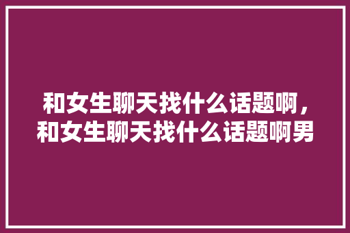和女生聊天找什么话题啊，和女生聊天找什么话题啊男生。 和女生聊天找什么话题啊，和女生聊天找什么话题啊男生。 聊天话题