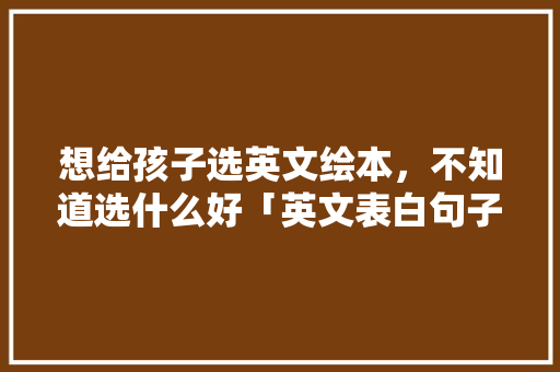 想给孩子选英文绘本，不知道选什么好「英文表白句子英语翻译」 想给孩子选英文绘本，不知道选什么好「英文表白句子英语翻译」 聊天话题
