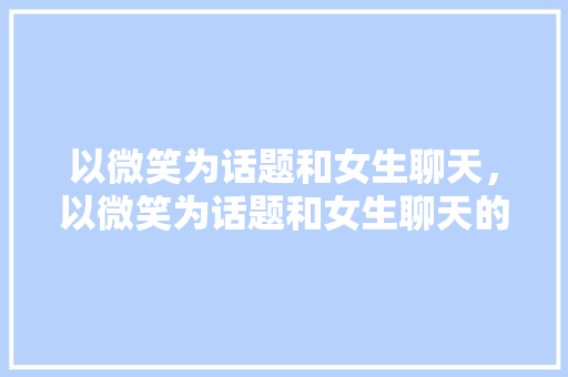 以微笑为话题和女生聊天，以微笑为话题和女生聊天的软件。 以微笑为话题和女生聊天，以微笑为话题和女生聊天的软件。 聊天话题