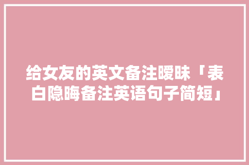 给女友的英文备注暧昧「表白隐晦备注英语句子简短」 给女友的英文备注暧昧「表白隐晦备注英语句子简短」 恋爱技巧